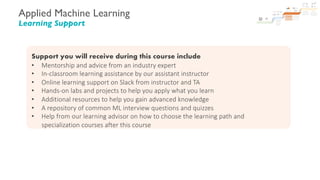 Applied Machine Learning
Learning Support
Support you will receive during this course include
• Mentorship and advice from an industry expert
• In-classroom learning assistance by our assistant instructor
• Online learning support on Slack from instructor and TA
• Hands-on labs and projects to help you apply what you learn
• Additional resources to help you gain advanced knowledge
• A repository of common ML interview questions and quizzes
• Help from our learning advisor on how to choose the learning path and
specialization courses after this course
 