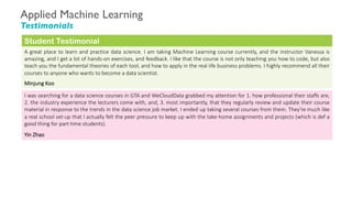 Applied Machine Learning
Testimonials
A great place to learn and practice data science. I am taking Machine Learning course currently, and the instructor Vanessa is
amazing, and I get a lot of hands-on exercises, and feedback. I like that the course is not only teaching you how to code, but also
teach you the fundamental theories of each tool, and how to apply in the real life business problems. I highly recommend all their
courses to anyone who wants to become a data scientist.
Minjung Koo
Student Testimonial
I was searching for a data science courses in GTA and WeCloudData grabbed my attention for 1. how professional their staffs are,
2. the industry experience the lecturers come with, and, 3. most importantly, that they regularly review and update their course
material in response to the trends in the data science job market. I ended up taking several courses from them. They're much like
a real school set-up that I actually felt the peer pressure to keep up with the take-home assignments and projects (which is def a
good thing for part-time students).
Yin Zhao
 