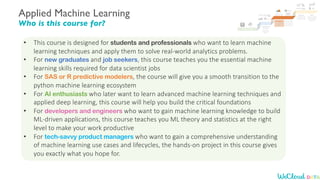 Applied Machine Learning
Who is this course for?
• This course is designed for students and professionals who want to learn machine
learning techniques and apply them to solve real-world analytics problems.
• For new graduates and job seekers, this course teaches you the essential machine
learning skills required for data scientist jobs
• For SAS or R predictive modelers, the course will give you a smooth transition to the
python machine learning ecosystem
• For AI enthusiasts who later want to learn advanced machine learning techniques and
applied deep learning, this course will help you build the critical foundations
• For developers and engineers who want to gain machine learning knowledge to build
ML-driven applications, this course teaches you ML theory and statistics at the right
level to make your work productive
• For tech-savvy product managers who want to gain a comprehensive understanding
of machine learning use cases and lifecycles, the hands-on project in this course gives
you exactly what you hope for.
 