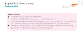 Applied Machine Learning
Prerequisites
Prerequisites
• Some familiarity with Numpy and Pandas.
• Has taken the Python for Data Science course or equivalent
• Understanding of statistics and linear algebra is not a must since it will be covered in the
pre-course on-demand learning materials but prior experience definitely helps!
• Having an understanding of your firm's data, technologies, and predictive modeling
goals will motivate and direct your focus in this program
 