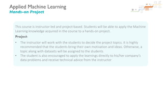 Applied Machine Learning
Hands-on Project
This course is instructor-led and project-based. Students will be able to apply the Machine
Learning knowledge acquired in the course to a hands-on project.
Project:
• The instructor will work with the students to decide the project topics. It is highly
recommended that the students bring their own motivation and ideas. Otherwise, a
topic along with datasets will be assigned to the students
• The student is also encouraged to apply the learnings directly to his/her company’s
data problems and receive technical advice from the instructor
 