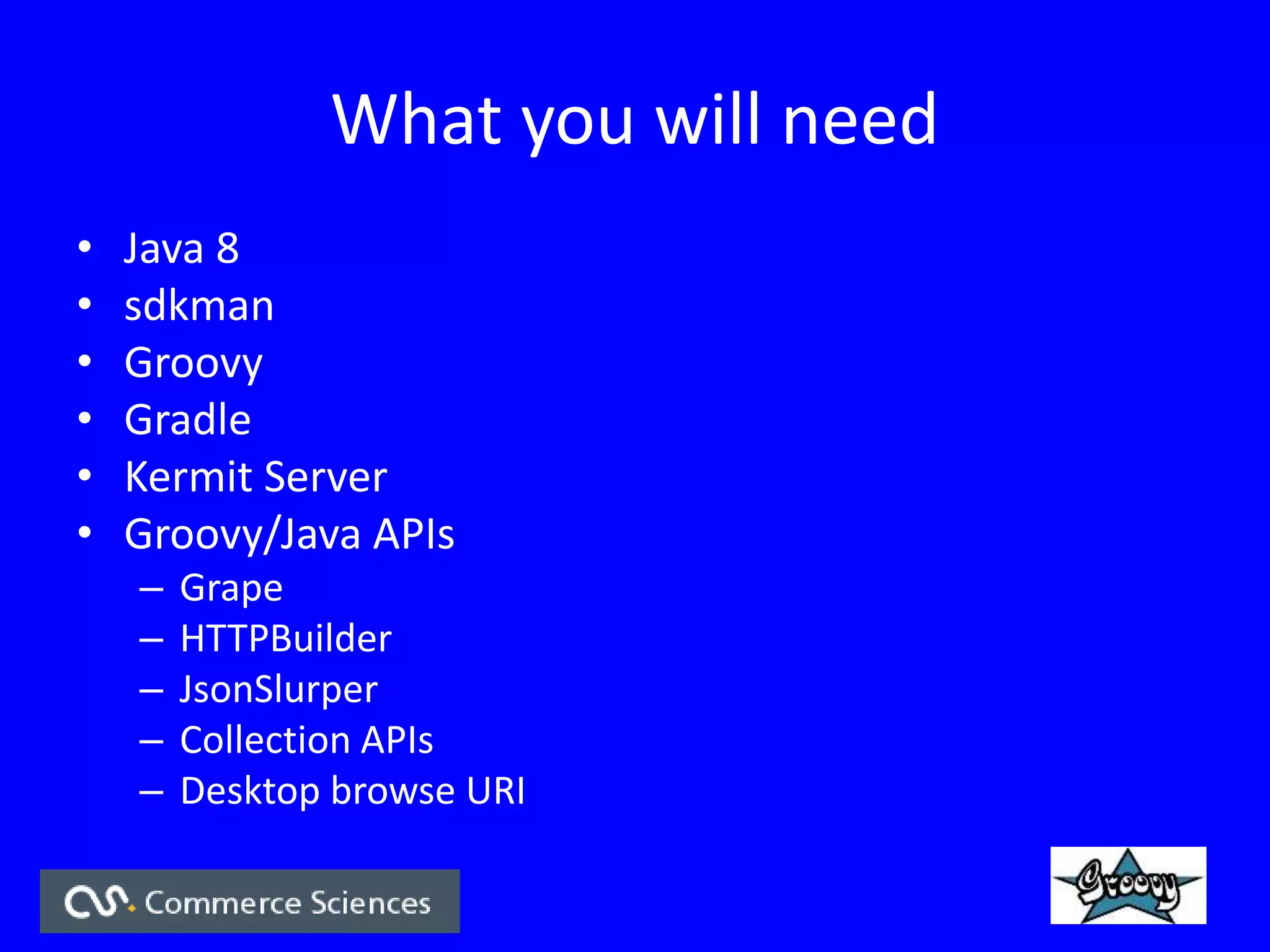 What you will need
• Java 8
• sdkman
• Groovy
• Gradle
• Kermit Server
• Groovy/Java APIs
– Grape
– HTTPBuilder
– JsonSlurper
– Collection APIs
– Desktop browse URI