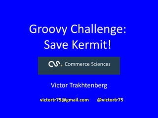 Groovy Challenge:
Save Kermit!
Victor Trakhtenberg
victortr75@gmail.com @victortr75
 