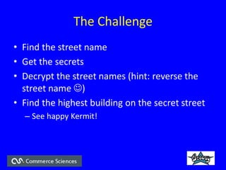 The Challenge
? Find the street name
? Get the secrets
? Decrypt the street names (hint: reverse the
street name ?)
? Find the highest building on the secret street
C See happy Kermit!
 