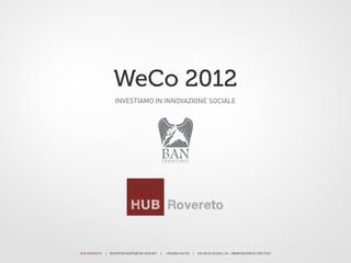 WeCo 2012
                                            INVESTIAMO IN INNOVAZIONE SOCIALE




                                                                                                       BAN
                                                                                                       TRENTINO




HUB	
  ROVERETO	
  	
  	
  	
  |	
  	
  	
  	
  ROVERETO.HOSTS@THE-­‐HUB.NET	
  	
  	
  	
  |	
  	
  	
  	
  	
  +39	
  0464	
  431732	
  	
  	
  	
  |	
  	
  	
  	
  VIA	
  DELLE	
  SCUOLE,	
  24	
  –	
  38068	
  ROVERETO	
  (TN)	
  ITALY	
  
 