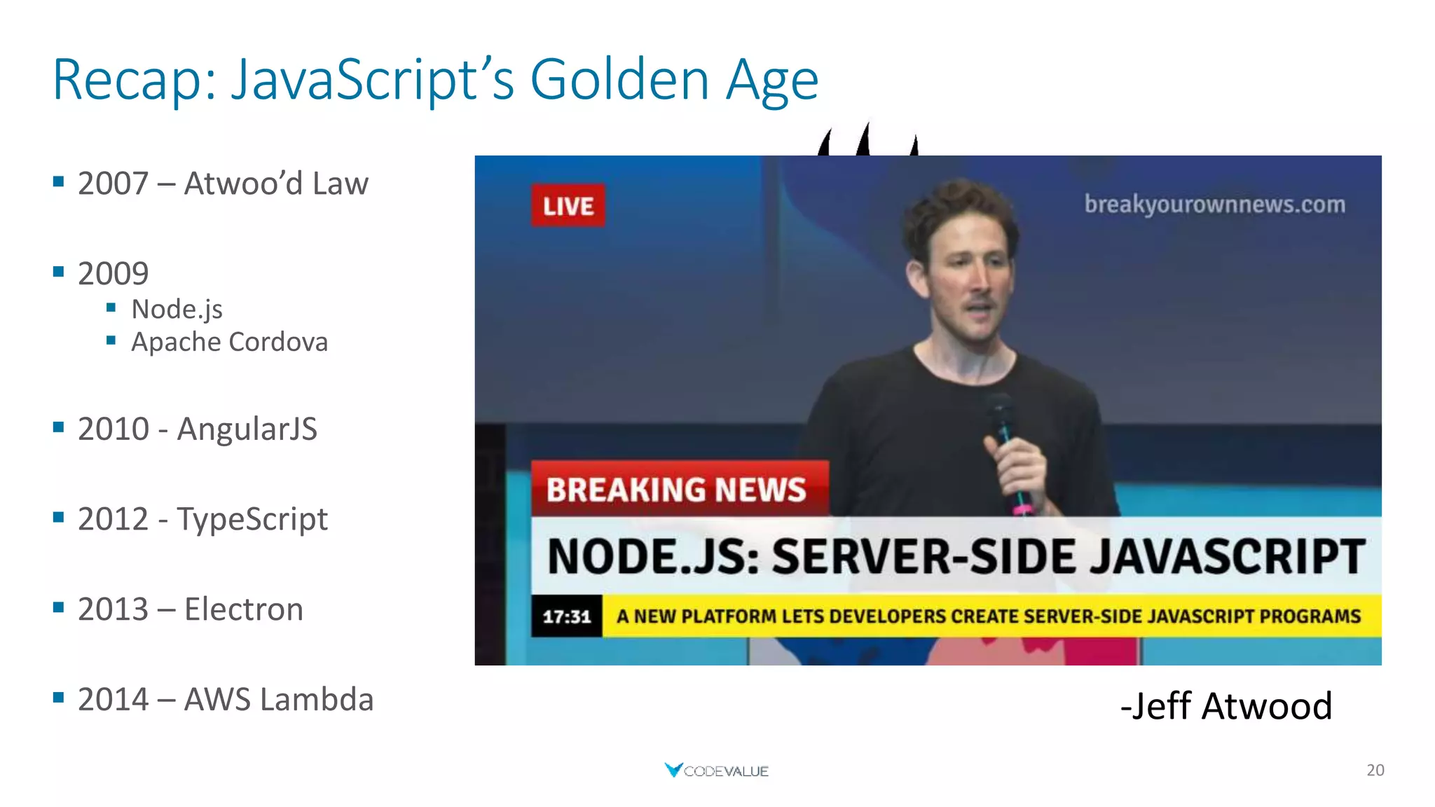 Recap: JavaScript’s Golden Age
 2007 – Atwoo’d Law
 2009
 Node.js
 Apache Cordova
 2010 - AngularJS
 2012 - TypeScript
 2013 – Electron
 2014 – AWS Lambda
20
“Any application that can be written in JavaScript,
will eventually be written in JavaScript”
-Jeff Atwood
 