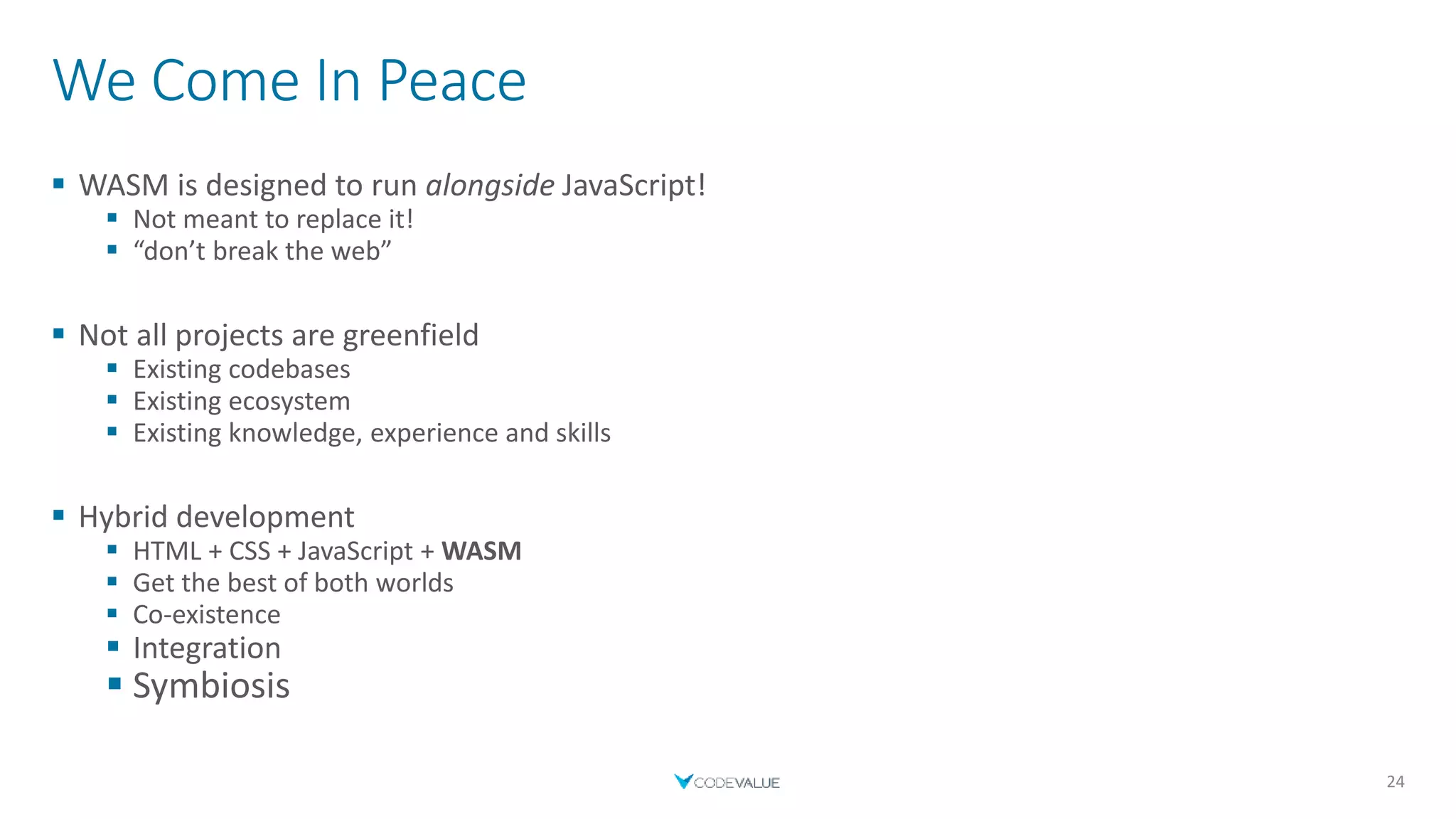 We Come In Peace
 WASM is designed to run alongside JavaScript!
 Not meant to replace it!
 “don’t break the web”
 Not all projects are greenfield
 Existing codebases
 Existing ecosystem
 Existing knowledge, experience and skills
 Hybrid development
 HTML + CSS + JavaScript + WASM
 Get the best of both worlds
 Co-existence
 Integration
 Symbiosis
24
 