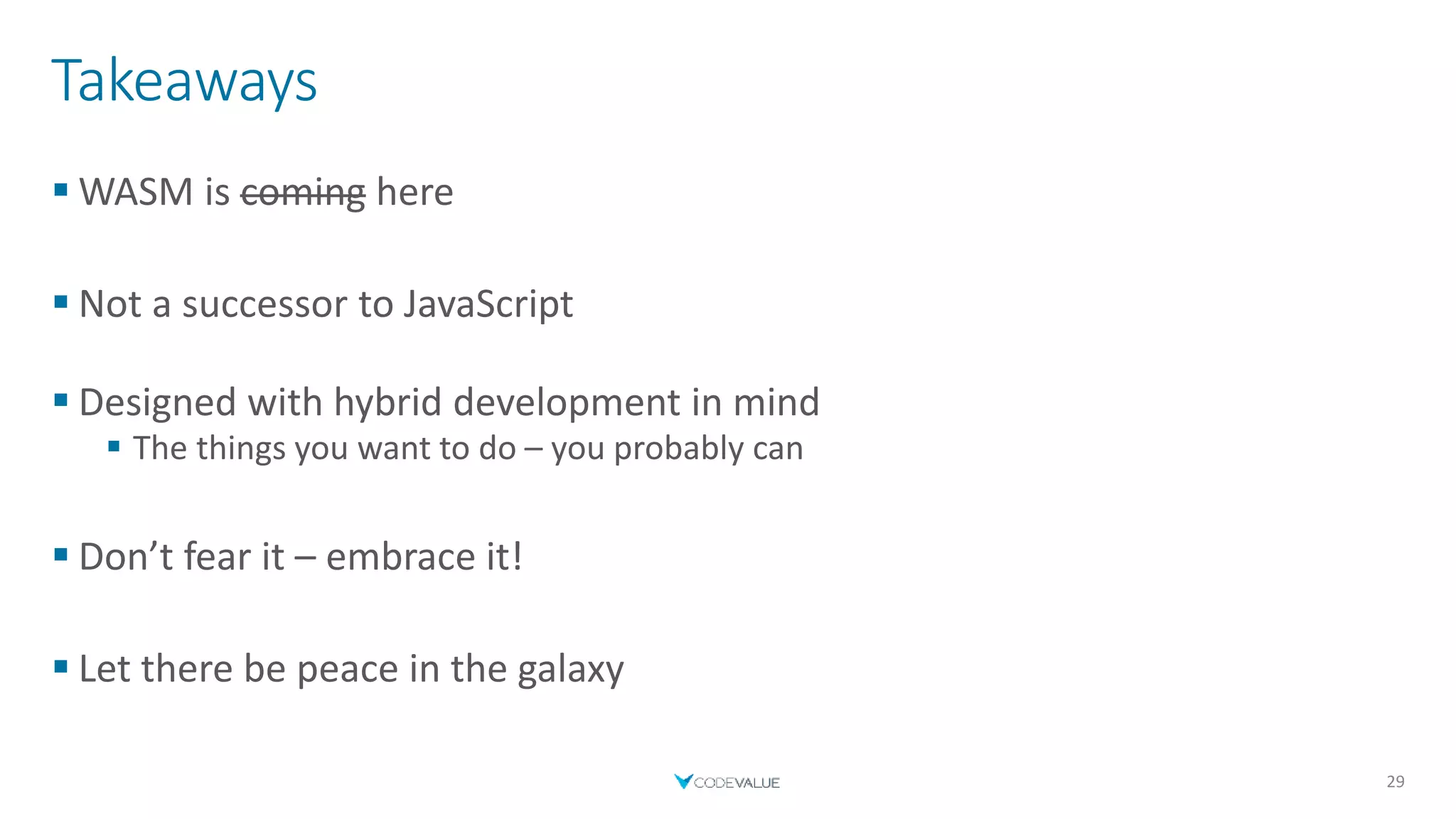 Takeaways
 WASM is coming here
 Not a successor to JavaScript
 Designed with hybrid development in mind
 The things you want to do – you probably can
 Don’t fear it – embrace it!
 Let there be peace in the galaxy
29
 