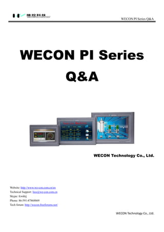 WECON PI Series Q&A
WECON Technology Co., Ltd.
WECON PI Series
Q&A
WECON Technology Co., Ltd.
Website: http://www.we-con.com.cn/en
Technical Support: liux@we-con.com.cn
Skype: fcwkkj
Phone: 86-591-87868869
Tech forum: http://wecon.freeforums.net/
 
