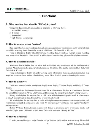 WECON PI Series Q&A
WECON Technology Co., Ltd.4
3. Functions
3.1 What new functions added in PI SCADA system?
Compare to Levi series, PI series get more functions, as following shows
1) Access HMI remotely
2) IP camera
3) Support WIFI
4) SQL database (developing)
3.2 How to use data record function?
Data record function can record registers data according customers’ requirements, and it will create data
record files as setting, those files can be stored in HMI flash, USB flash disk or SD card.
There is data record display object for viewing recording data, we just add registers in data recording
area, please click “Project”-> “Data record” to add registers. More detailed, please refer to help documents.
3.3 How to use alarm function?
Alarm function is divided into bit alarm and word alarm; they could meet all the requirements of
monitor. Alarm function also could create alarm record files; those files can be stored in HMI flash, USB
flash disk or SD card.
There is alarm record display object for viewing alarm information, it displays alarm information by 2
ways, one is current alarm, and the other is history alarm. More detailed, please refer to help documents.
3.4 How to use curve?
There are 4 kinds of curves, history trend display, trend display, XY trend display and history XY trend
display.
Trend graph shows the data as a dynamic curve, the X axis represent the time, Y axis represent the data.
We just add the registers in “Trend Chart” area. And then select the curve style in object’s setting windows.
History trend display, the real-time data in HMI cache will display curve graph, which X axis represent
as time, Y axis represent as data. History trend is basic on data record.
XY trend display, the real time data in cache will display as continuous curve or separated points, each
point in XY plot needs 2 addresses to set a point. We need each curve’s style and read registers’ in object’s
setting windows.
History XY trend display, the data in cache will display as continuous curve or separated points, each
point in XY plot needs 2 addresses to set a point. Each curve read from “History XY Plot”.
3.5 How to use recipe?
PI series also could support recipe function, recipe function could read or write the array. Please click
 
