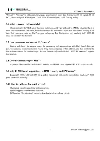 WECON PI Series Q&A
WECON Technology Co., Ltd.5
“Project”->“Recipe” to edit parameters, recipe could support many data format, like 16-bit signed, 16-bit
BCD, 16-bit unsigned, 32-bit signed, 32-bit BCD, 32-bit unsigned, 32-bit floating, string.
3.6 What is access HMI remotely?
This is similar with WEB-server function; customers could view and control HMI by Ethernet. But it is
more convenient than LEVI series, because customers no need to do “home.asp” file for this viewing HMI
data. And customers could see HMI’s screens by browser. But this function only available in PI 8000, PI
3000 can’t support this function.
3.7 How to connect and control IP Camera?
Control and display the camera image, the camera can only communicate with HMI though Ethernet
port. Use dynamic control instruction: read a string from designated system address, and then combine the
instruction to control the camera image. But this function only available in PI 8000, PI 3000 can’t support
this function.
3.8 Could PI series support WIFI?
At present PI series didn’t built-in WIFI module, but PI 8000 could support USB WIFI extend module.
3.9 Why PI 3000 can’t support access HMI remotely and IP Camera?
Because PI 3000’s CPU only 600 MHZ and its flash is 128 MB, so if it supports this function, PI 3000
panel can’t work normally.
3.10 How to calibrate for touch screen?
There are 2 ways to recalibrate for touch screen.
1) Holding press left top corner of screen.
2) There is a “Recalibration” button in download windows, please click it.
 