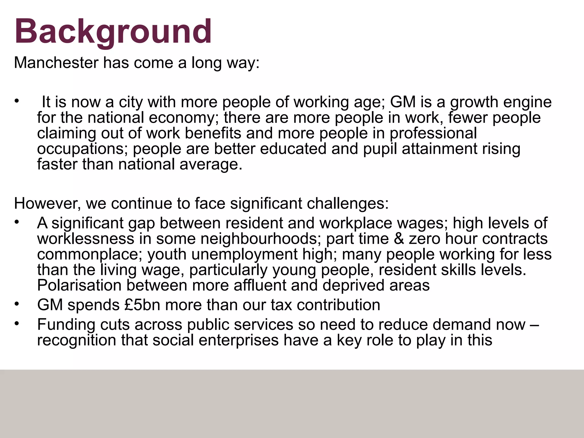 Background
Manchester has come a long way:
• It is now a city with more people of working age; GM is a growth engine
for the national economy; there are more people in work, fewer people
claiming out of work benefits and more people in professional
occupations; people are better educated and pupil attainment rising
faster than national average.
However, we continue to face significant challenges:
• A significant gap between resident and workplace wages; high levels of
worklessness in some neighbourhoods; part time & zero hour contracts
commonplace; youth unemployment high; many people working for less
than the living wage, particularly young people, resident skills levels.
Polarisation between more affluent and deprived areas
• GM spends £5bn more than our tax contribution
• Funding cuts across public services so need to reduce demand now –
recognition that social enterprises have a key role to play in this
 