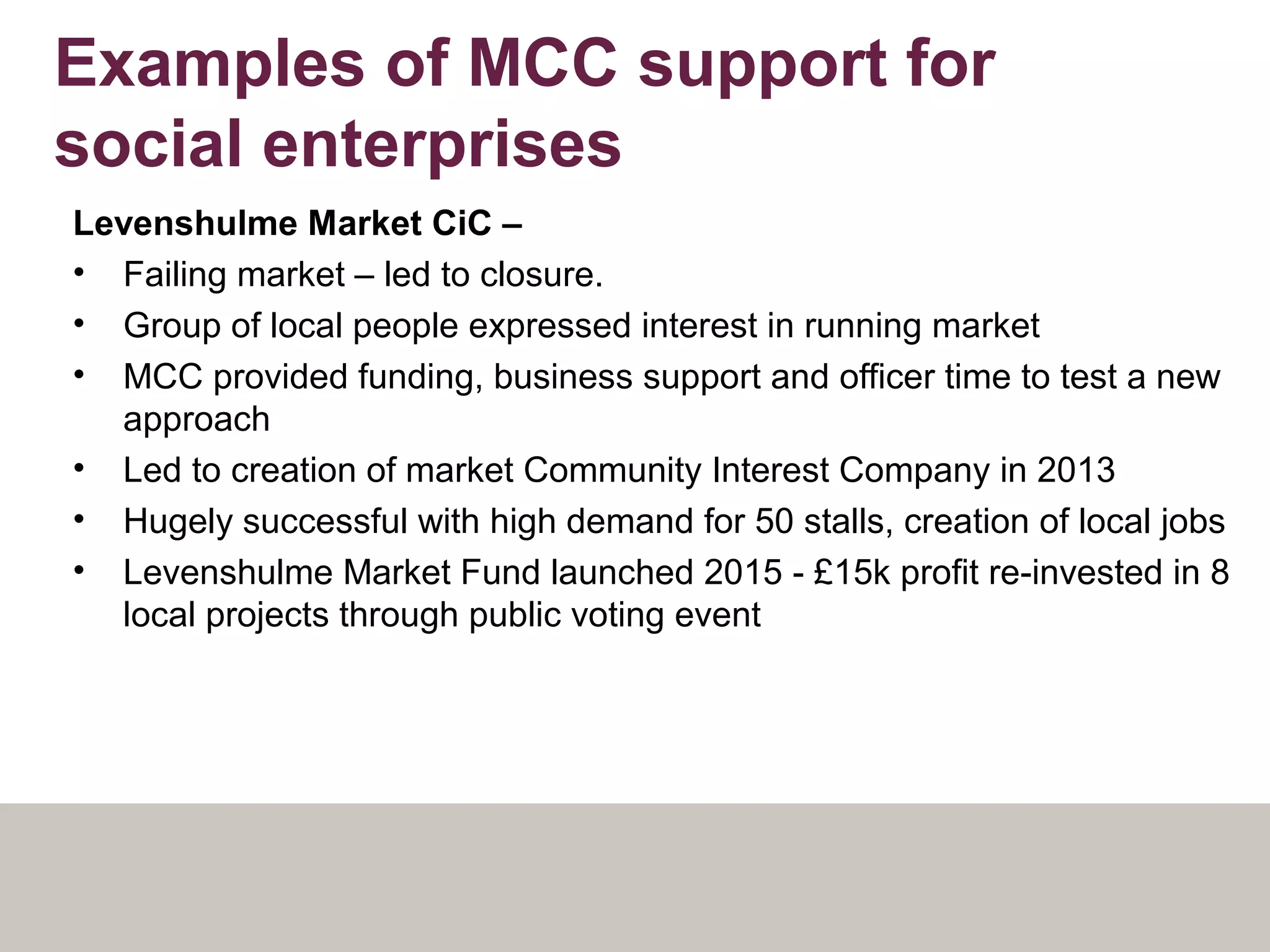 Examples of MCC support for
social enterprises
Levenshulme Market CiC –
• Failing market – led to closure.
• Group of local people expressed interest in running market
• MCC provided funding, business support and officer time to test a new
approach
• Led to creation of market Community Interest Company in 2013
• Hugely successful with high demand for 50 stalls, creation of local jobs
• Levenshulme Market Fund launched 2015 - £15k profit re-invested in 8
local projects through public voting event
 