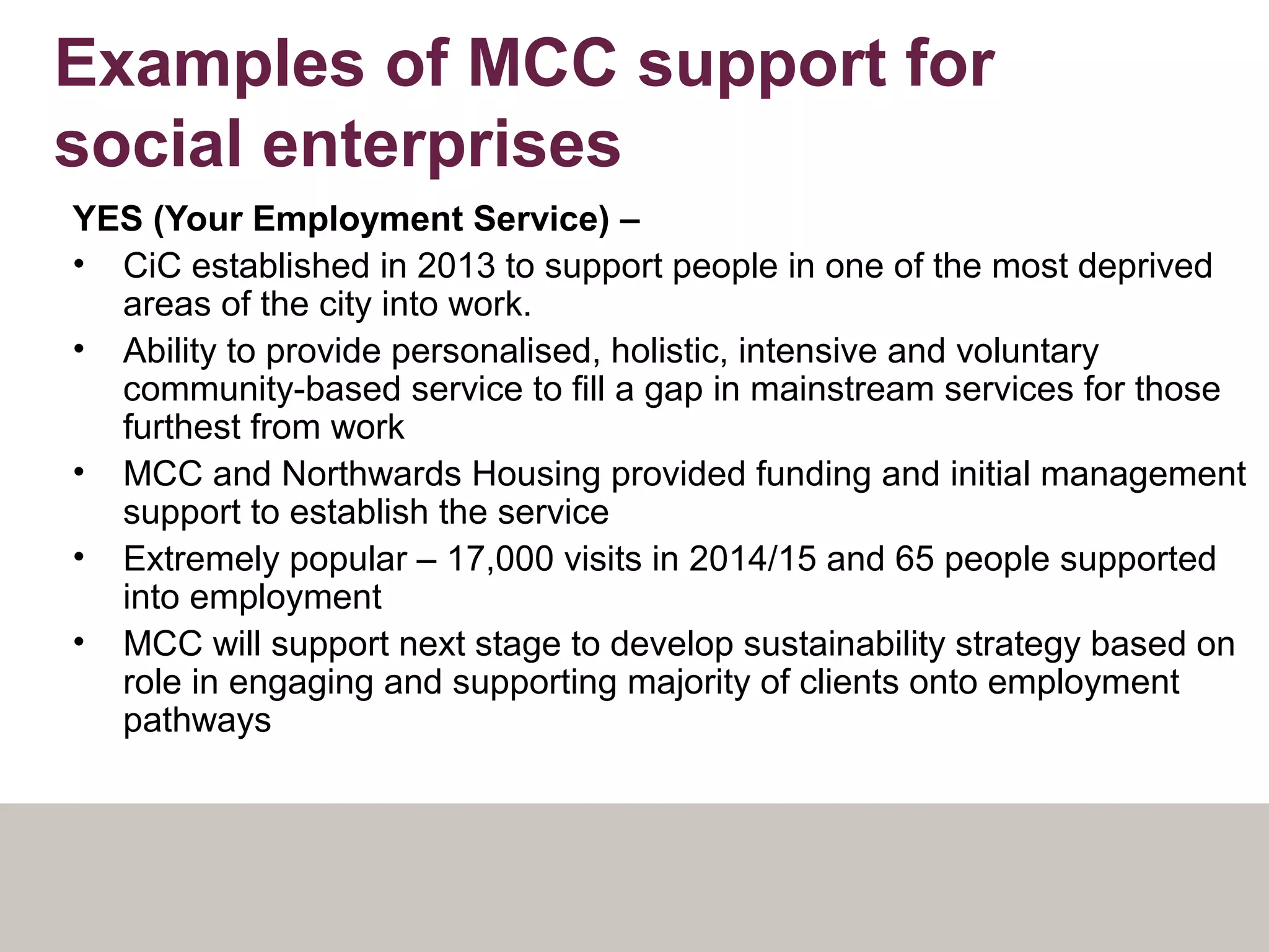 Examples of MCC support for
social enterprises
YES (Your Employment Service) –
• CiC established in 2013 to support people in one of the most deprived
areas of the city into work.
• Ability to provide personalised, holistic, intensive and voluntary
community-based service to fill a gap in mainstream services for those
furthest from work
• MCC and Northwards Housing provided funding and initial management
support to establish the service
• Extremely popular – 17,000 visits in 2014/15 and 65 people supported
into employment
• MCC will support next stage to develop sustainability strategy based on
role in engaging and supporting majority of clients onto employment
pathways
 