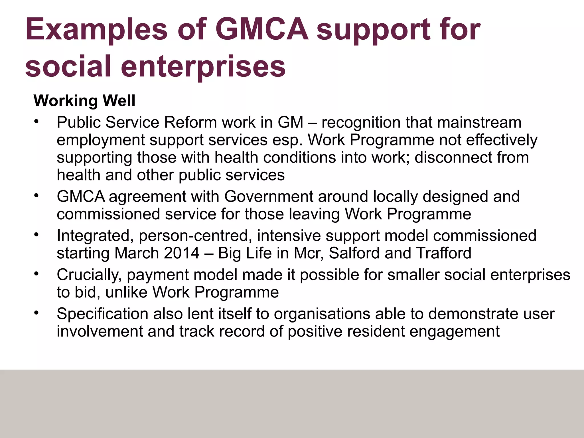 Examples of GMCA support for
social enterprises
Working Well
• Public Service Reform work in GM – recognition that mainstream
employment support services esp. Work Programme not effectively
supporting those with health conditions into work; disconnect from
health and other public services
• GMCA agreement with Government around locally designed and
commissioned service for those leaving Work Programme
• Integrated, person-centred, intensive support model commissioned
starting March 2014 – Big Life in Mcr, Salford and Trafford
• Crucially, payment model made it possible for smaller social enterprises
to bid, unlike Work Programme
• Specification also lent itself to organisations able to demonstrate user
involvement and track record of positive resident engagement
 