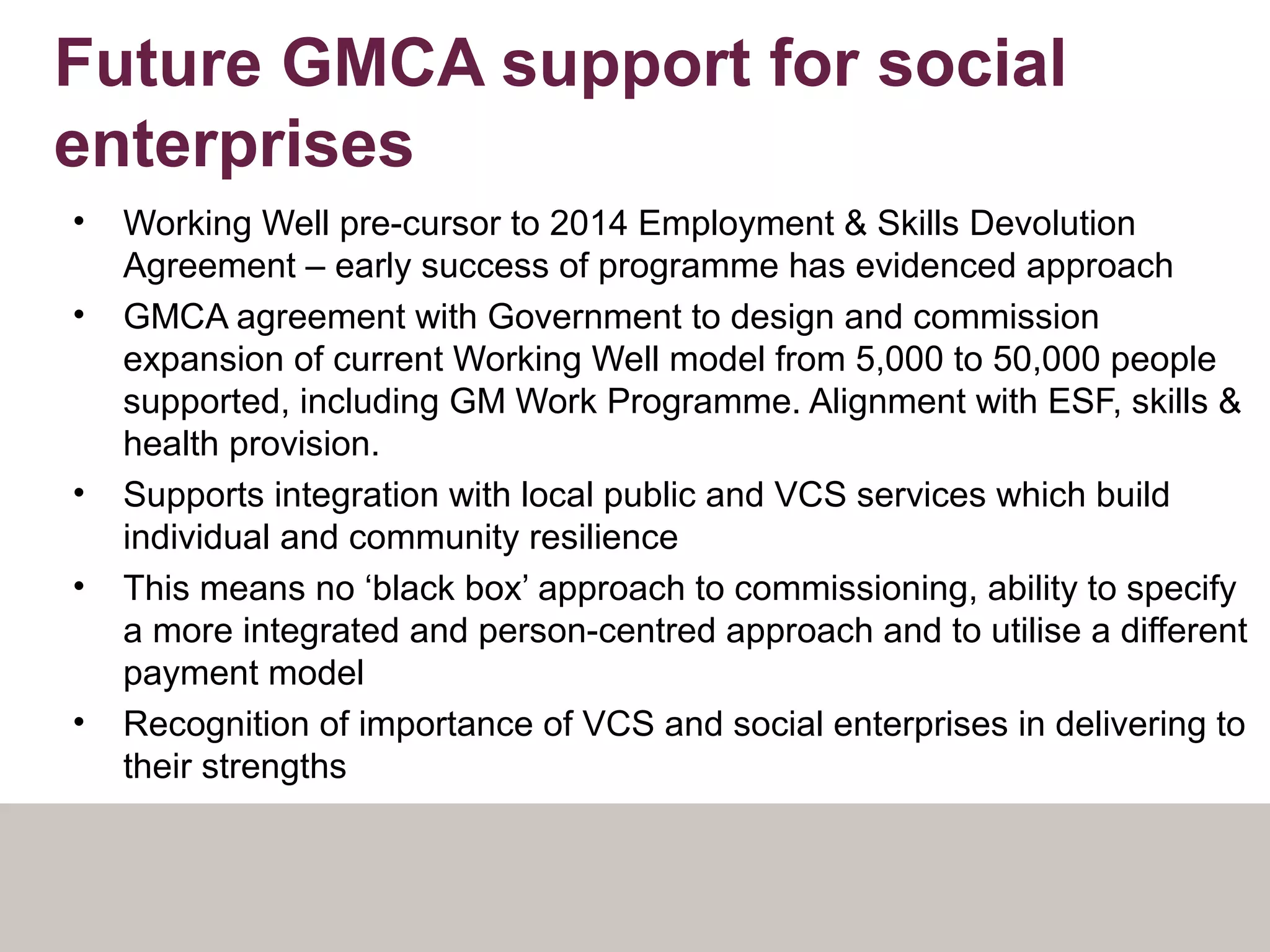 Future GMCA support for social
enterprises
• Working Well pre-cursor to 2014 Employment & Skills Devolution
Agreement – early success of programme has evidenced approach
• GMCA agreement with Government to design and commission
expansion of current Working Well model from 5,000 to 50,000 people
supported, including GM Work Programme. Alignment with ESF, skills &
health provision.
• Supports integration with local public and VCS services which build
individual and community resilience
• This means no ‘black box’ approach to commissioning, ability to specify
a more integrated and person-centred approach and to utilise a different
payment model
• Recognition of importance of VCS and social enterprises in delivering to
their strengths
 