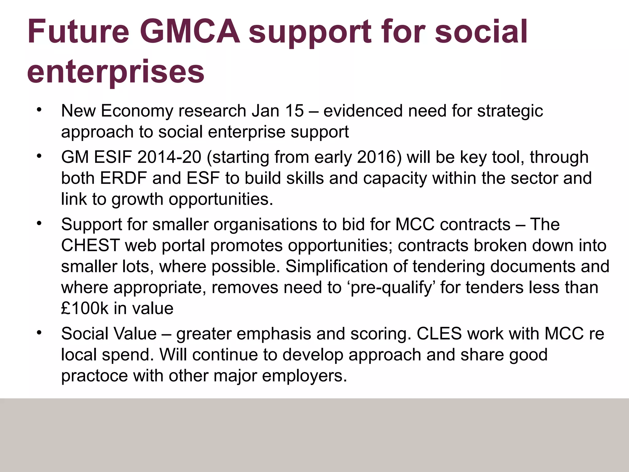 Future GMCA support for social
enterprises
• New Economy research Jan 15 – evidenced need for strategic
approach to social enterprise support
• GM ESIF 2014-20 (starting from early 2016) will be key tool, through
both ERDF and ESF to build skills and capacity within the sector and
link to growth opportunities.
• Support for smaller organisations to bid for MCC contracts – The
CHEST web portal promotes opportunities; contracts broken down into
smaller lots, where possible. Simplification of tendering documents and
where appropriate, removes need to ‘pre-qualify’ for tenders less than
£100k in value
• Social Value – greater emphasis and scoring. CLES work with MCC re
local spend. Will continue to develop approach and share good
practoce with other major employers.
 