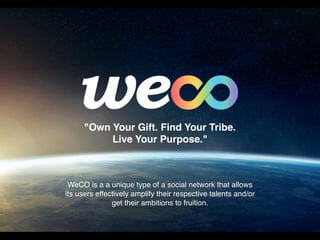 WeCO is a a unique type of a social network that allows
its users effectively amplify their respective talents and/or
get their ambitions to fruition.
"Own Your Gift. Find Your Tribe.
Live Your Purpose."
 