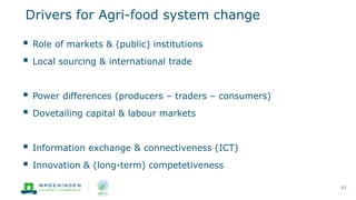Drivers for Agri-food system change
27
 Role of markets & (public) institutions
 Local sourcing & international trade
 Power differences (producers – traders – consumers)
 Dovetailing capital & labour markets
 Information exchange & connectiveness (ICT)
 Innovation & (long-term) competetiveness
 