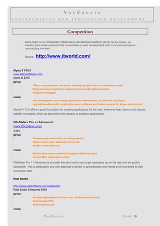 Y O U C R E A T E
C O L L A B O R A T I V E W E B A P P L I C A T I O N D E V E L O M E N T
Competition
Since there is no comparable collaborative development platform (as far as we know), we
mention here a few products that concentrate on web development with no or minimal source
code editing involved.
Source : http://www.itworld.com/
Alpha 5 V10.5
www.alphasoftware.com
starts at $349
pros:
o Offers comprehensive tool set for developing applications for windows or web
o Drag and drop simplicity for populating forms with database fields
o Integrated debugger
cons:
o web development and desktop application development use different paradigms
o upgrade bundles and/or application server software purchases required for larger deployments
Alpha5 V10.5 offers a good foundation for creating applications for the web, extensive help, demos and wizards
simplify the basics, while not preventing the creation of complex applications.
FileMaker Pro 11 Advanced
www.filemaker.com
$499
pros:
o Develop applications with no coding needed
o fastest way to get a database on the web
o simple to learn and use
cons:
o Need to buy server versions to support additional users
o Limited Web application scripts
FileMaker Pro 11 Advanced is probably the best tool to use to get databases up on the web and be quickly
accessible - this is particularly true with data that is stored in spreadsheets and needs to be converted to web
accessible data.
Real Studio
http://www.realsoftware.com/realstudio/
Real Studio Enterprise $995
pros:
o develop applications for linux, mac, windows and the web
o Sophisticated IDE
o Reasonable priced
cons:
YO U CR E A T E P A G E 10
 