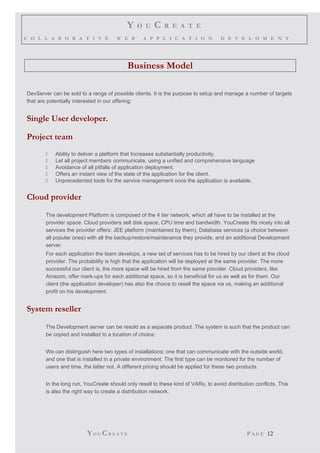 Y O U C R E A T E
C O L L A B O R A T I V E W E B A P P L I C A T I O N D E V E L O M E N T
Business Model
DevServer can be sold to a range of possible clients. It is the purpose to setup and manage a number of targets
that are potentially interested in our offering:
Single User developer.
Project team
 Ability to deliver a platform that Increases substantially productivity.
 Let all project members communicate, using a unified and comprehensive language
 Avoidance of all pitfalls of application deployment.
 Offers an instant view of the state of the application for the client.
 Unprecedented tools for the service management once the application is available.
Cloud provider
The development Platform is composed of the 4 tier network, which all have to be installed at the
provider space. Cloud providers sell disk space, CPU time and bandwidth. YouCreate fits nicely into all
services the provider offers: JEE platform (maintained by them), Database services (a choice between
all popular ones) with all the backup/restore/maintenance they provide, and an additional Development
server.
For each application the team develops, a new set of services has to be hired by our client at the cloud
provider. The probability is high that the application will be deployed at the same provider. The more
successful our client is, the more space will be hired from the same provider. Cloud providers, like
Amazon, offer mark-ups for each additional space, so it is beneficial for us as well as for them. Our
client (the application developer) has also the choice to resell the space via us, making an additional
profit on his development.
System reseller
The Development server can be resold as a separate product. The system is such that the product can
be copied and installed to a location of choice.
We can distinguish here two types of installations: one that can communicate with the outside world,
and one that is installed in a private environment. The first type can be monitored for the number of
users and time, the latter not. A different pricing should be applied for these two products.
In the long run, YouCreate should only resell to these kind of VARs, to avoid distribution conflicts. This
is also the right way to create a distribution network.
YO U CR E A T E P A G E 12
 