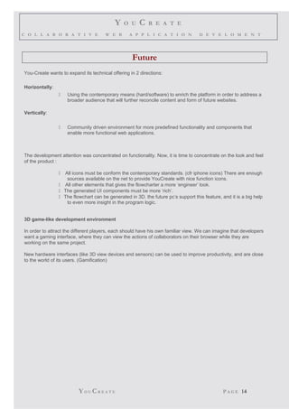 Y O U C R E A T E
C O L L A B O R A T I V E W E B A P P L I C A T I O N D E V E L O M E N T
Future
You-Create wants to expand its technical offering in 2 directions:
Horizontally:
 Using the contemporary means (hard/software) to enrich the platform in order to address a
broader audience that will further reconcile content and form of future websites.
Vertically:
 Community driven environment for more predefined functionality and components that
enable more functional web applications.
The development attention was concentrated on functionality. Now, it is time to concentrate on the look and feel
of the product :
 All icons must be conform the contemporary standards. (cfr iphone icons) There are enough
sources available on the net to provide YouCreate with nice function icons.
 All other elements that gives the flowcharter a more ‘engineer’ look.
 The generated UI components must be more ‘rich’.
 The flowchart can be generated in 3D. the future pc’s support this feature, and it is a big help
to even more insight in the program logic.
3D game-like development environment
In order to attract the different players, each should have his own familiar view. We can imagine that developers
want a gaming interface, where they can view the actions of collaborators on their browser while they are
working on the same project.
New hardware interfaces (like 3D view devices and sensors) can be used to improve productivity, and are close
to the world of its users. (Gamification)
YO U CR E A T E P A G E 14
 