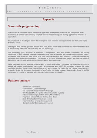 Y O U C R E A T E
C O L L A B O R A T I V E W E B A P P L I C A T I O N D E V E L O M E N T
Appendix
Server side programming
The concept of YouCreate makes server-side application development accessible and transparent, while
maintaining its primary task--enabling people to answer their client request: making applications from idea to
application.
YouCreate with its JEE Engine allows the developer to build complete web applications, test them, and deploy
them on a server.
The engine does not only generate efficient Java code, it also builds the support files and the User Interface that
is automatically linked with the code using the JSF technology.
This technology (JSF) supports all standard UI components, and also enables component and library
developers to build their own. Manufacturers like Exadel have a complete and far-reaching component library,
like sliders, data tables and even maps. Most user Interface elements build using YouCreate are automatically
generated into richFaces components. This results in rich and skinnable web pages, and has the ability to
satisfy both the functional and artistic approach towards web development.
Since databases are an essential building block of most applications, YouCreate has integrated support to
include all needed manipulations (technically, all databases with JDBC 2.0 compliant drivers). All major
database suppliers deliver these needed interfaces, which eases the choice for our client’s major concern:
scalability. Using the drop-down functionality of YouCreate, the choice between, for example, Oracle or MySQl
becomes only a matter of licenses, with no impact to the chosen functionality.
Feature summary
 Smart Code Generation
 Sophisticated UI element design
 2-D Flowcharts as development ‘language’
 Direct support for all popular databases (Oracle, MySQL)
 Independent of target platform (Linux, MS Windows)
 Integration between UI and Backing Java Beans
 No technical platform knowledge needed
 Instant interface for project management
 Complete test and simulation environment
YO U CR E A T E P A G E 15
 