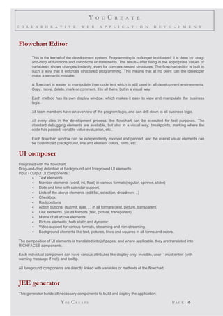 Y O U C R E A T E
C O L L A B O R A T I V E W E B A P P L I C A T I O N D E V E L O M E N T
Flowchart Editor
This is the kernel of the development system. Programming is no longer text-based, it is done by drag-
and-drop of functions and conditions or statements. The result-- after filling in the appropriate values or
variables-- shows changes instantly, even for complex nested structures. The flowchart editor is built in
such a way that it enforces structured programming. This means that at no point can the developer
make a semantic mistake.
A flowchart is easier to manipulate than code text which is still used in all development environments.
Copy, move, delete, mark or comment, it is all there, but in a visual way.
Each method has its own display window, which makes it easy to view and manipulate the business
logic.
All team members have an overview of the program logic, and can drill down to all business logic.
At every step in the development process, the flowchart can be executed for test purposes. The
standard debugging elements are available, but also in a visual way: breakpoints, marking where the
code has passed, variable value evaluation, etc..
Each flowchart window can be independently zoomed and panned, and the overall visual elements can
be customized (background, line and element colors, fonts, etc..
UI composer
Integrated with the flowchart.
Drag-and-drop definition of background and foreground UI elements
Input / Output UI components :
• Text elements
• Number elements (word, int, float) in various formats(regular, spinner, slider)
• Date and time with calendar support.
• Lists of the above elements (edit list, selection, dropdown, ..)
• Checkbox.
• Radiobuttons
• Action buttons (submit, ajax, ..) in all formats (text, picture, transparent)
• Link elements..) in all formats (text, picture, transparent)
• Matrix of all above elements.
• Picture elements, both static and dynamic.
• Video support for various formats, streaming and non-streaming.
• Background elements like text, pictures, lines and squares in all forms and colors.
The composition of UI elements is translated into jsf pages, and where applicable, they are translated into
RICHFACES components.
Each individual component can have various attributes like display only, invisible, user ’ must enter’ (with
warning message if not), and tooltip.
All foreground components are directly linked with variables or methods of the flowchart.
JEE generator
This generator builds all necessary components to build and deploy the application:
YO U CR E A T E P A G E 16
 