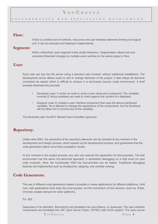 Y O U C R E A T E
C O L L A B O R A T I V E W E B A P P L I C A T I O N D E V E L O M E N T
Flow:
A flow is a distinct set of methods, resources and user interface elements forming one logical
unit. It can be executed and deployed independently,
Segment:
Within a flowchart, each segment holds similar behaviour. Segmentation allows fast and
consistent flowchart changes by multiple users working on the same project or flow.
User:
Each user can log into the server using a standard web browser, without additional installations. The
development server allows users to add or change elements of the project. It also keeps all elements
consistent--an aspect which is difficult to achieve in a text-based (source code) environment. A brief
example illustrates the principle:
 Developer (user 1) works on code to verify a user name and a password. The variables
involved (2 string variables) are used to check against the content of a database.
 Designer (user 2) creates a user interface component that uses the above-mentioned
variables. He is allowed to change the appearance of the components, but the DevSever
will not allow him to remove any of the variables.
This illustrates also the MVC (Model-View-Controller) approach
Repository:
Unlike other IDEs the semantics of the repository elements can be checked at any moment in the
development and design process, which speeds up the development process, and guarantees that the
code generators deliver error-free compilation results.
At any moment in the project process, any user can execute the application for test purposes. The test
environment has the same non-technical approach: it represents debugging on a high level (no java
code involved). Here, the functionality AND the look-and-feel can be tested. Traditional debugging
features are implemented such as breakpoints, stepping, and variable viewing.
Code Generators:
The use of different code generators makes it possible to create applications for different platforms. Until
now, web applications have been the most popular, but the momentum of new devices, (such as iPads,
Chrome) creates demand for other platforms.
For JEE :
Dependent of its definition, flowchart(s) are translated into Java Beans, or Javascript. The user interface
components are translated into JSF (Java Server Faces, XHTML) with AJAX support. The Java source
YO U CR E A T E P A G E 4
 