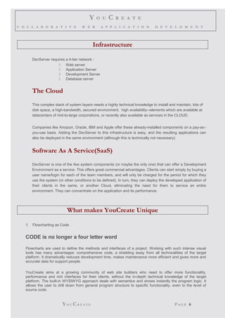 Y O U C R E A T E
C O L L A B O R A T I V E W E B A P P L I C A T I O N D E V E L O M E N T
Infrastructure
DevServer requires a 4-tier network :
 Web server
 Application Server
 Development Server
 Database server
The Cloud
This complex stack of system layers needs a highly technical knowledge to install and maintain, lots of
disk space, a high-bandwidth, secured environment, high availability--elements which are available at
datacenters of mid-to-large corporations, or recently also available as services in the CLOUD.
Companies like Amazon, Oracle, IBM and Apple offer these already-installed components on a pay-as–
you-use basis. Adding the DevServer to this infrastructure is easy, and the resulting applications can
also be deployed in the same environment (although this is technically not necessary)
Software As A Service(SaaS)
DevServer is one of the few system components (or maybe the only one) that can offer a Development
Environment as a service. This offers great commercial advantages. Clients can start simply by buying a
user name/login for each of the team members, and will only be charged for the period for which they
use the system (or other conditions to be defined). In turn, they can deploy the developed application of
their clients in the same, or another Cloud, eliminating the need for them to service an entire
environment. They can concentrate on the application and its performance.
What makes YouCreate Unique
1. Flowcharting as Code
CODE is no longer a four letter word
Flowcharts are used to define the methods and interfaces of a project. Working with such intense visual
tools has many advantages: comprehensive code, a shielding away from all technicalities of the target
platform. It dramatically reduces development time, makes maintenance more efficient and gives more and
accurate data for support people.
YouCreate aims at a growing community of web site builders who need to offer more functionality,
performance and rich interfaces for their clients, without the in-depth technical knowledge of the target
platform. The built-in WYSIWYG approach deals with semantics and shows instantly the program logic. It
allows the user to drill down from general program structure to specific functionality, even to the level of
source code.
YO U CR E A T E P A G E 6
 