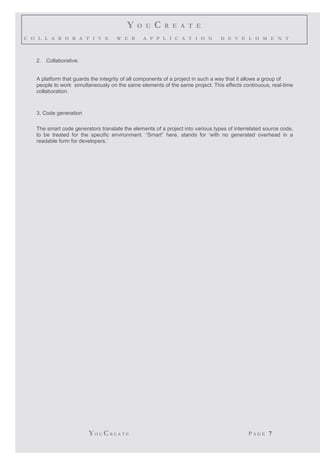 Y O U C R E A T E
C O L L A B O R A T I V E W E B A P P L I C A T I O N D E V E L O M E N T
2. Collaborative.
A platform that guards the integrity of all components of a project in such a way that it allows a group of
people to work simultaneously on the same elements of the same project. This effects continuous, real-time
collaboration.
3, Code generation
The smart code generators translate the elements of a project into various types of interrelated source code,
to be treated for the specific environment. “Smart” here, stands for ‘with no generated overhead in a
readable form for developers.’
YO U CR E A T E P A G E 7
 