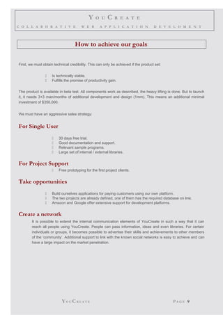 Y O U C R E A T E
C O L L A B O R A T I V E W E B A P P L I C A T I O N D E V E L O M E N T
How to achieve our goals.
First, we must obtain technical credibility. This can only be achieved if the product set:
 Is technically stable.
 Fulfills the promise of productivity gain.
The product is available in beta test. All components work as described, the heavy lifting is done. But to launch
it, it needs 3+3 man/months of additional development and design (1mm). This means an additional minimal
investment of $350,000.
We must have an aggressive sales strategy:
For Single User
 30 days free trial.
 Good documentation and support.
 Relevant sample programs.
 Large set of internal / external libraries.
For Project Support
 Free prototyping for the first project clients.
Take opportunities
 Build ourselves applications for paying customers using our own platform.
 The two projects are already defined, one of them has the required database on line.
 Amazon and Google offer extensive support for development platforms.
Create a network
It is possible to extend the internal communication elements of YouCreate in such a way that it can
reach all people using YouCreate. People can pass information, ideas and even libraries. For certain
individuals or groups, it becomes possible to advertise their skills and achievements to other members
of the ‘community’. Additional support to link with the known social networks is easy to achieve and can
have a large impact on the market penetration.
YO U CR E A T E P A G E 9
 