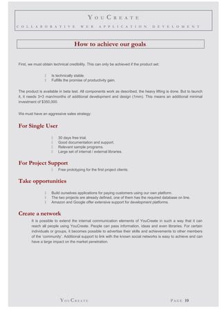 Y O U C R E A T E 
C O L L A B O R A T I V E W E B A P P L I C A T I O N D E V E L O M E N T 
How to achieve our goals. 
First, we must obtain technical credibility. This can only be achieved if the product set: 
 Is technically stable. 
 Fulfills the promise of productivity gain. 
The product is available in beta test. All components work as described, the heavy lifting is done. But to launch 
it, it needs 3+3 man/months of additional development and design (1mm). This means an additional minimal 
investment of $350,000. 
We must have an aggressive sales strategy: 
For Single User 
 30 days free trial. 
 Good documentation and support. 
 Relevant sample programs. 
 Large set of internal / external libraries. 
For Project Support 
 Free prototyping for the first project clients. 
Take opportunities 
 Build ourselves applications for paying customers using our own platform. 
 The two projects are already defined, one of them has the required database on line. 
 Amazon and Google offer extensive support for development platforms. 
Create a network 
It is possible to extend the internal communication elements of YouCreate in such a way that it can 
reach all people using YouCreate. People can pass information, ideas and even libraries. For certain 
individuals or groups, it becomes possible to advertise their skills and achievements to other members 
of the ‘community’. Additional support to link with the known social networks is easy to achieve and can 
have a large impact on the market penetration. 
YO UCR E A T E P A G E 10 
 