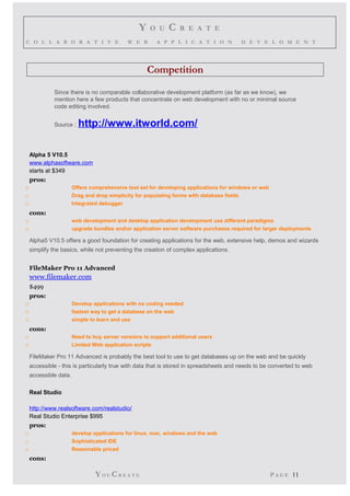 Y O U C R E A T E 
C O L L A B O R A T I V E W E B A P P L I C A T I O N D E V E L O M E N T 
Competition 
Since there is no comparable collaborative development platform (as far as we know), we 
mention here a few products that concentrate on web development with no or minimal source 
code editing involved. 
Source : http://www.itworld.com/ 
Alpha 5 V10.5 
www.alphasoftware.com 
starts at $349 
pros: 
o Offers comprehensive tool set for developing applications for windows or web 
o Drag and drop simplicity for populating forms with database fields 
o Integrated debugger 
cons: 
o web development and desktop application development use different paradigms 
o upgrade bundles and/or application server software purchases required for larger deployments 
Alpha5 V10.5 offers a good foundation for creating applications for the web, extensive help, demos and wizards 
simplify the basics, while not preventing the creation of complex applications. 
FileMaker Pro 11 Advanced 
www.filemaker.com 
$499 
pros: 
o Develop applications with no coding needed 
o fastest way to get a database on the web 
o simple to learn and use 
cons: 
o Need to buy server versions to support additional users 
o Limited Web application scripts 
FileMaker Pro 11 Advanced is probably the best tool to use to get databases up on the web and be quickly 
accessible - this is particularly true with data that is stored in spreadsheets and needs to be converted to web 
accessible data. 
Real Studio 
http://www.realsoftware.com/realstudio/ 
Real Studio Enterprise $995 
pros: 
o develop applications for linux, mac, windows and the web 
o Sophisticated IDE 
o Reasonable priced 
cons: 
YO UCR E A T E P A G E 11 
 
