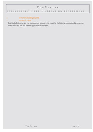 Y O U C R E A T E 
C O L L A B O R A T I V E W E B A P P L I C A T I O N D E V E L O M E N T 
o some manual coding required 
o complex to master 
Real Studio Enterprise is a true programmers tool and is not meant for the hobbyist or occasional programmer, 
but for those that live and breathe application development. 
YO UCR E A T E P A G E 12 
 