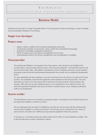 Y O U C R E A T E 
C O L L A B O R A T I V E W E B A P P L I C A T I O N D E V E L O M E N T 
Business Model 
DevServer can be sold to a range of possible clients. It is the purpose to setup and manage a number of targets 
that are potentially interested in our offering: 
Single User developer. 
Project team 
 Ability to deliver a platform that Increases substantially productivity. 
 Let all project members communicate, using a unified and comprehensive language 
 Avoidance of all pitfalls of application deployment. 
 Offers an instant view of the state of the application for the client. 
 Unprecedented tools for the service management once the application is available. 
Cloud provider 
The development Platform is composed of the 4 tier network, which all have to be installed at the 
provider space. Cloud providers sell disk space, CPU time and bandwidth. YouCreate fits nicely into all 
services the provider offers: JEE platform (maintained by them), Database services (a choice between 
all popular ones) with all the backup/restore/maintenance they provide, and an additional Development 
server. 
For each application the team develops, a new set of services has to be hired by our client at the cloud 
provider. The probability is high that the application will be deployed at the same provider. The more 
successful our client is, the more space will be hired from the same provider. Cloud providers, like 
Amazon, offer mark-ups for each additional space, so it is beneficial for us as well as for them. Our 
client (the application developer) has also the choice to resell the space via us, making an additional 
profit on his development. 
System reseller 
The Development server can be resold as a separate product. The system is such that the product can 
be copied and installed to a location of choice. 
We can distinguish here two types of installations: one that can communicate with the outside world, 
and one that is installed in a private environment. The first type can be monitored for the number of 
users and time, the latter not. A different pricing should be applied for these two products. 
In the long run, YouCreate should only resell to these kind of VARs, to avoid distribution conflicts. This 
is also the right way to create a distribution network. 
YO UCR E A T E P A G E 13 
 