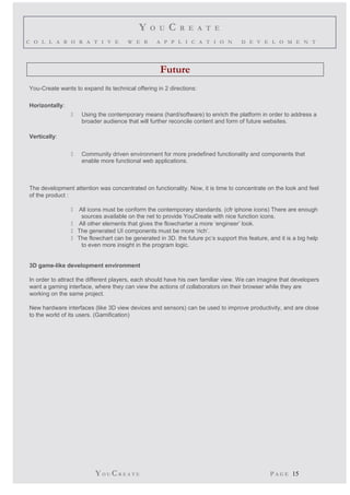 Y O U C R E A T E 
C O L L A B O R A T I V E W E B A P P L I C A T I O N D E V E L O M E N T 
Future 
You-Create wants to expand its technical offering in 2 directions: 
Horizontally: 
 Using the contemporary means (hard/software) to enrich the platform in order to address a 
broader audience that will further reconcile content and form of future websites. 
Vertically: 
 Community driven environment for more predefined functionality and components that 
enable more functional web applications. 
The development attention was concentrated on functionality. Now, it is time to concentrate on the look and feel 
of the product : 
 All icons must be conform the contemporary standards. (cfr iphone icons) There are enough 
sources available on the net to provide YouCreate with nice function icons. 
 All other elements that gives the flowcharter a more ‘engineer’ look. 
 The generated UI components must be more ‘rich’. 
 The flowchart can be generated in 3D. the future pc’s support this feature, and it is a big help 
to even more insight in the program logic. 
3D game-like development environment 
In order to attract the different players, each should have his own familiar view. We can imagine that developers 
want a gaming interface, where they can view the actions of collaborators on their browser while they are 
working on the same project. 
New hardware interfaces (like 3D view devices and sensors) can be used to improve productivity, and are close 
to the world of its users. (Gamification) 
YO UCR E A T E P A G E 15 
 