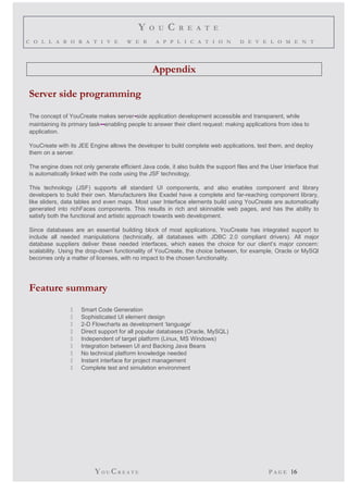 Y O U C R E A T E 
C O L L A B O R A T I V E W E B A P P L I C A T I O N D E V E L O M E N T 
Appendix 
Server side programming 
The concept of YouCreate makes server-side application development accessible and transparent, while 
maintaining its primary task--enabling people to answer their client request: making applications from idea to 
application. 
YouCreate with its JEE Engine allows the developer to build complete web applications, test them, and deploy 
them on a server. 
The engine does not only generate efficient Java code, it also builds the support files and the User Interface that 
is automatically linked with the code using the JSF technology. 
This technology (JSF) supports all standard UI components, and also enables component and library 
developers to build their own. Manufacturers like Exadel have a complete and far-reaching component library, 
like sliders, data tables and even maps. Most user Interface elements build using YouCreate are automatically 
generated into richFaces components. This results in rich and skinnable web pages, and has the ability to 
satisfy both the functional and artistic approach towards web development. 
Since databases are an essential building block of most applications, YouCreate has integrated support to 
include all needed manipulations (technically, all databases with JDBC 2.0 compliant drivers). All major 
database suppliers deliver these needed interfaces, which eases the choice for our client’s major concern: 
scalability. Using the drop-down functionality of YouCreate, the choice between, for example, Oracle or MySQl 
becomes only a matter of licenses, with no impact to the chosen functionality. 
Feature summary 
 Smart Code Generation 
 Sophisticated UI element design 
 2-D Flowcharts as development ‘language’ 
 Direct support for all popular databases (Oracle, MySQL) 
 Independent of target platform (Linux, MS Windows) 
 Integration between UI and Backing Java Beans 
 No technical platform knowledge needed 
 Instant interface for project management 
 Complete test and simulation environment 
YO UCR E A T E P A G E 16 
 