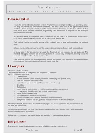 Y O U C R E A T E 
C O L L A B O R A T I V E W E B A P P L I C A T I O N D E V E L O M E N T 
Flowchart Editor 
This is the kernel of the development system. Programming is no longer text-based, it is done by drag-and- 
drop of functions and conditions or statements. The result-- after filling in the appropriate values or 
variables-- shows changes instantly, even for complex nested structures. The flowchart editor is built in 
such a way that it enforces structured programming. This means that at no point can the developer 
make a semantic mistake. 
A flowchart is easier to manipulate than code text which is still used in all development environments. 
Copy, move, delete, mark or comment, it is all there, but in a visual way. 
Each method has its own display window, which makes it easy to view and manipulate the business 
logic. 
All team members have an overview of the program logic, and can drill down to all business logic. 
At every step in the development process, the flowchart can be executed for test purposes. The 
standard debugging elements are available, but also in a visual way: breakpoints, marking where the 
code has passed, variable value evaluation, etc.. 
Each flowchart window can be independently zoomed and panned, and the overall visual elements can 
be customized (background, line and element colors, fonts, etc.. 
UI composer 
Integrated with the flowchart. 
Drag-and-drop definition of background and foreground UI elements 
Input / Output UI components : 
· Text elements 
· Number elements (word, int, float) in various formats(regular, spinner, slider) 
· Date and time with calendar support. 
· Lists of the above elements (edit list, selection, dropdown, ..) 
· Checkbox. 
· Radiobuttons 
· Action buttons (submit, ajax, ..) in all formats (text, picture, transparent) 
· Link elements..) in all formats (text, picture, transparent) 
· Matrix of all above elements. 
· Picture elements, both static and dynamic. 
· Video support for various formats, streaming and non-streaming. 
· Background elements like text, pictures, lines and squares in all forms and colors. 
The composition of UI elements is translated into jsf pages, and where applicable, they are translated into 
RICHFACES components. 
Each individual component can have various attributes like display only, invisible, user ’ must enter’ (with 
warning message if not), and tooltip. 
All foreground components are directly linked with variables or methods of the flowchart. 
JEE generator 
This generator builds all necessary components to build and deploy the application: 
YO UCR E A T E P A G E 17 
 