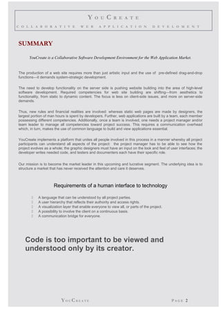 Y O U C R E A T E 
C O L L A B O R A T I V E W E B A P P L I C A T I O N D E V E L O M E N T 
SUMMARY 
YouCreate is a Collaborative Software Development Environment for the Web Application Market. 
The production of a web site requires more than just artistic input and the use of pre-defined drag-and-drop 
functions—it demands system-strategic development. 
The need to develop functionality on the server side is pushing website building into the area of high-level 
software development. Required competencies for web site building are shifting—from aesthetics to 
functionality, from static to dynamic content. The focus is less on client-side issues, and more on server-side 
demands. 
Thus, new rules and financial realities are involved: whereas static web pages are made by designers, the 
largest portion of man hours is spent by developers. Further, web applications are built by a team, each member 
possessing different competencies. Additionally, once a team is involved, one needs a project manager and/or 
team leader to manage all competencies toward project success. This requires a communication overhead 
which, in turn, makes the use of common language to build and view applications essential. 
YouCreate implements a platform that unites all people involved in this process in a manner whereby all project 
participants can understand all aspects of the project: the project manager has to be able to see how the 
project evolves as a whole; the graphic designers must have an input on the look and feel of user interfaces; the 
developer writes needed code, and testers and documenters each have their specific role. 
Our mission is to become the market leader in this upcoming and lucrative segment. The underlying idea is to 
structure a market that has never received the attention and care it deserves. 
Requirements of a human interface to technology 
 A language that can be understood by all project parties. 
 A user hierarchy that reflects their authority and access rights. 
 A visualization layer that enable everyone to view all, or parts of the project. 
 A possibility to involve the client on a continuous basis. 
 A communication bridge for everyone. 
Code is too important to be viewed and 
understood only by its creator. 
YO UCR E A T E P A G E 2 
 