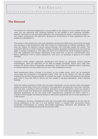 Y O U C R E A T E 
C O L L A B O R A T I V E W E B A P P L I C A T I O N D E V E L O M E N T 
The Demand 
The demand for web-based applications is being fuelled by the adoption of new portable devices and 
users who are eschewing their traditional desktops for the benefits of work anywhere portability. 
However, demands for new web-based applications are outstripping the supply - creating the question – 
Can today’s programmers find alternative development environments to build applications that are 
mobile and multi-platform? 
The answer to that question lies with rapid application development (RAD) tools, which bring new tools 
and processes to the development table that change the fundamentals of building applications. RAD 
tools can replace the laborious manual coding processes with automated design and coding. That 
automation delivers a number of benefits, including expediting application development to improving the 
agility of change management. That agility will prove to be important for those developers looking to 
build web applications and desktop applications at the same time, as part of a transformation from 
legacy applications. From a coder’s perspective, write once, run anywhere is going to be a critical 
capability. 
Automation further speeds application development and delivery by eliminating archaic waterfall 
methodologies, which are dependent on the skills of isolated individuals. What’s more, RAD tools 
embrace the Spiral method of application development, which unlike the Waterfall method, emphasize 
an iterative approach and can involve the end user in the development process. 
Spiral development allows a project to be broken up into smaller pieces, which can be developed 
concurrently and prototyped in manageable pieces. Each part of the solution can then be tested 
independently and then wrapped together to complete the project. The Spiral development methodology 
goes hand in hand with RAD to reduce the time needed to develop applications, while increasing 
flexibility. 
While the market penetration of RAD tools has grown significantly over the last few years, the biggest 
catalyst for growth likely comes from changes in how applications are delivered to end users. Recently, 
there has been a significant shift from desktop applications to web applications, which has created a 
new subset of tools and development methodologies. Those newer tools allow developers to focus on 
delivering applications via the web using AJAX (asynchronous JavaScript and XML). AJAX is a 
collection of technologies that allow developers to web-enable applications and run those applications in 
a web browser. 
For developers, choosing a development suite that incorporates RAD capabilities is the first step for 
moving applications to the web in a cost effective fashion. A suitable RAD environment should 
incorporate methodologies for creating web-enabled applications, interaction with databases, and 
should feature an Integrated Development Environment (IDE). 
YO UCR E A T E P A G E 3 
 
