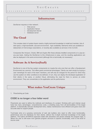 Y O U C R E A T E 
C O L L A B O R A T I V E W E B A P P L I C A T I O N D E V E L O M E N T 
Infrastructure 
DevServer requires a 4-tier network : 
 Web server 
 Application Server 
 Development Server 
 Database server 
The Cloud 
This complex stack of system layers needs a highly technical knowledge to install and maintain, lots of 
disk space, a high-bandwidth, secured environment, high availability--elements which are available at 
datacenters of mid-to-large corporations, or recently also available as services in the CLOUD. 
Companies like Amazon, Oracle, IBM and Apple offer these already-installed components on a pay-as– 
you-use basis. Adding the DevServer to this infrastructure is easy, and the resulting applications can 
also be deployed in the same environment (although this is technically not necessary) 
Software As A Service(SaaS) 
DevServer is one of the few system components (or maybe the only one) that can offer a Development 
Environment as a service. This offers great commercial advantages. Clients can start simply by buying a 
user name/login for each of the team members, and will only be charged for the period for which they 
use the system (or other conditions to be defined). In turn, they can deploy the developed application of 
their clients in the same, or another Cloud, eliminating the need for them to service an entire 
environment. They can concentrate on the application and its performance. 
What makes YouCreate Unique 
1. Flowcharting as Code 
CODE is no longer a four letter word 
Flowcharts are used to define the methods and interfaces of a project. Working with such intense visual 
tools has many advantages: comprehensive code, a shielding away from all technicalities of the target 
platform. It dramatically reduces development time, makes maintenance more efficient and gives more and 
accurate data for support people. 
YouCreate aims at a growing community of web site builders who need to offer more functionality, 
performance and rich interfaces for their clients, without the in-depth technical knowledge of the target 
platform. The built-in WYSIWYG approach deals with semantics and shows instantly the program logic. It 
allows the user to drill down from general program structure to specific functionality, even to the level of 
source code. 
YO UCR E A T E P A G E 7 
 