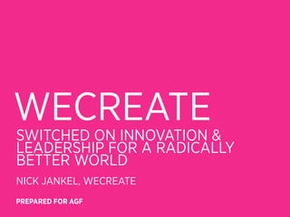 WECREATE
SWITCHED ON INNOVATION &
LEADERSHIP FOR A RADICALLY
BETTER WORLD
NICK JANKEL, WECREATE
PREPARED FOR AGF
 