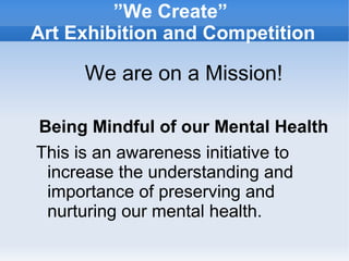 ”We Create”
Art Exhibition and Competition
We are on a Mission!
Being Mindful of our Mental Health
This is an awareness initiative to
increase the understanding and
importance of preserving and
nurturing our mental health.
 