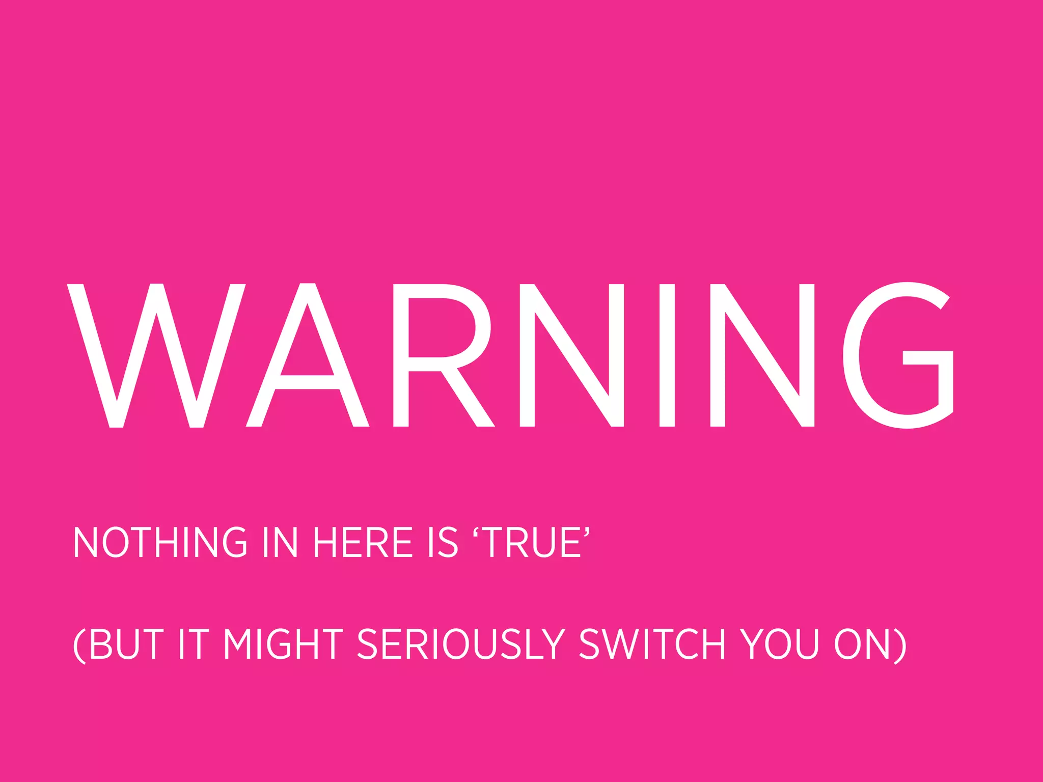 WARNING
NOTHING IN HERE IS ‘TRUE’

(BUT IT MIGHT SERIOUSLY SWITCH YOU ON)
 