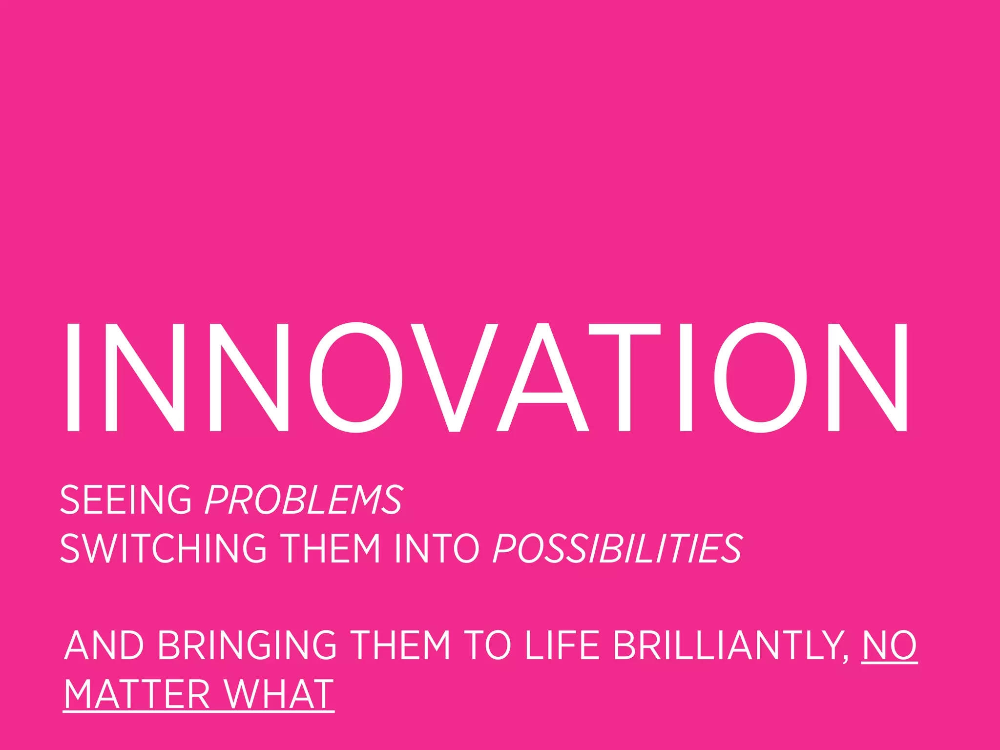 INNOVATION
SEEING PROBLEMS
SWITCHING THEM INTO POSSIBILITIES

AND BRINGING THEM TO LIFE BRILLIANTLY, NO
MATTER WHAT
 
