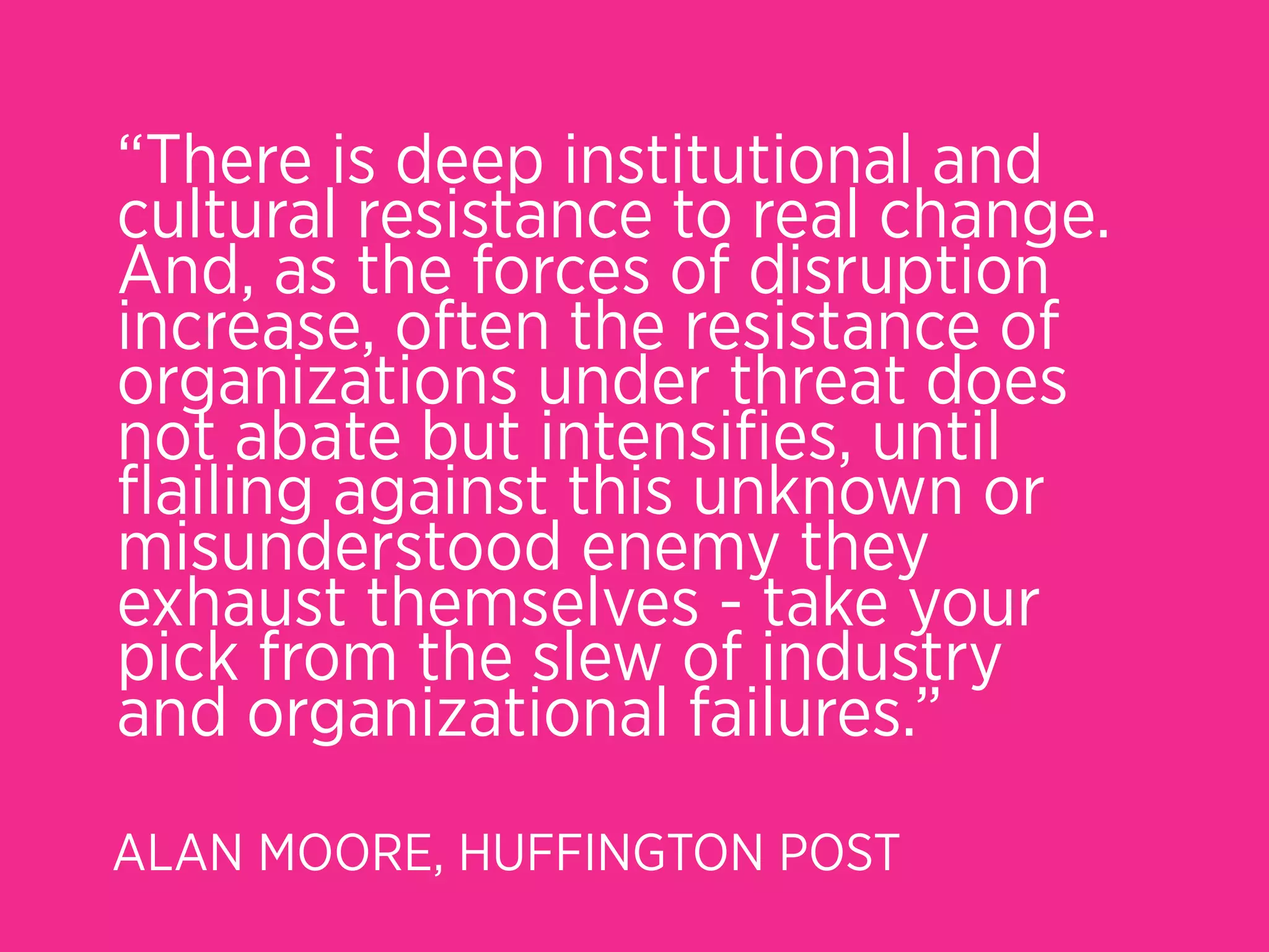 “There is deep institutional and
cultural resistance to real change.
And, as the forces of disruption
increase, often the resistance of
organizations under threat does
not abate but intensiﬁes, until
ﬂailing against this unknown or
misunderstood enemy they
exhaust themselves - take your
pick from the slew of industry
and organizational failures.”
ALAN MOORE, HUFFINGTON POST
 