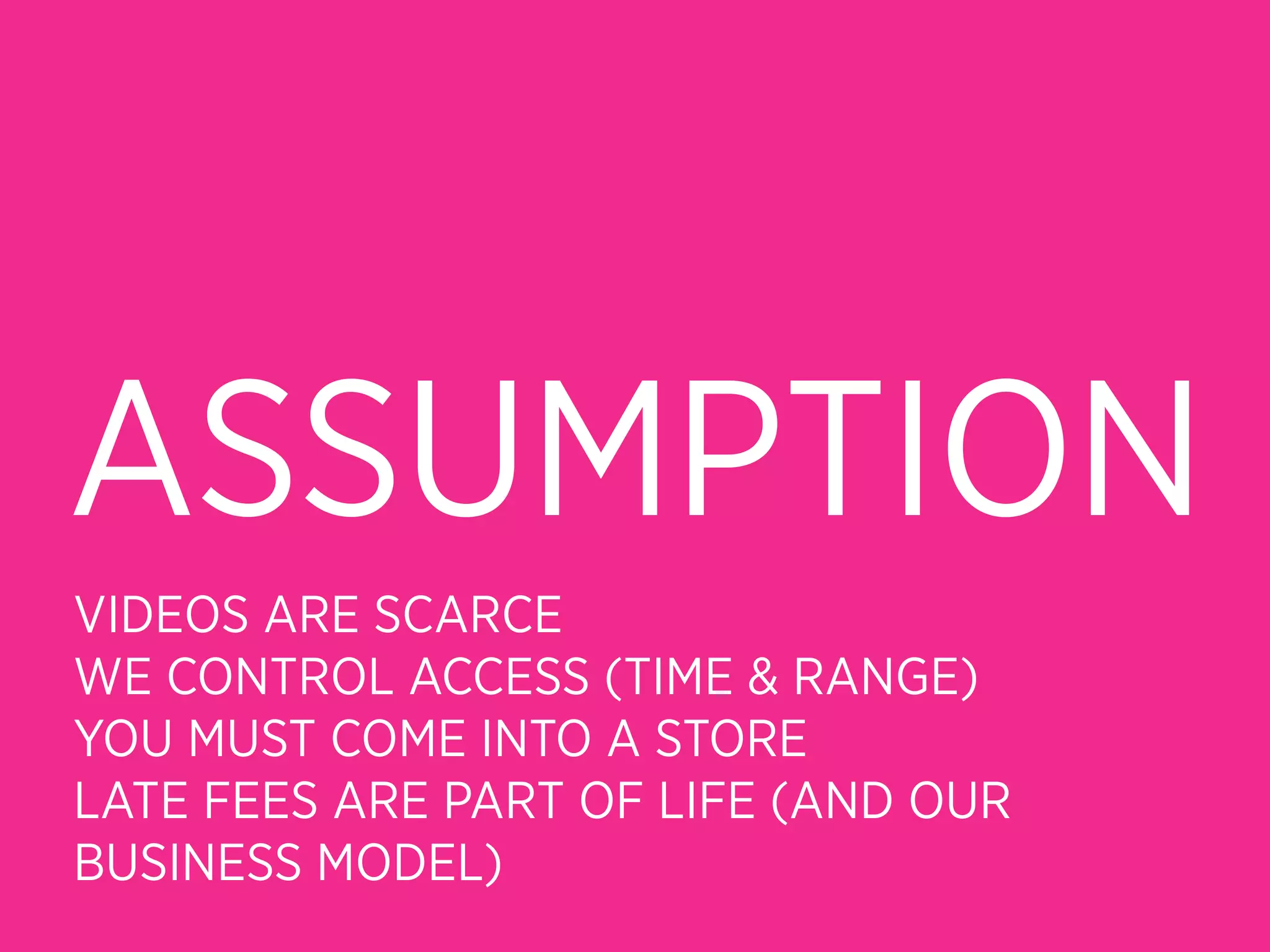 ASSUMPTION
VIDEOS ARE SCARCE
WE CONTROL ACCESS (TIME & RANGE)
YOU MUST COME INTO A STORE
LATE FEES ARE PART OF LIFE (AND OUR
BUSINESS MODEL)
 