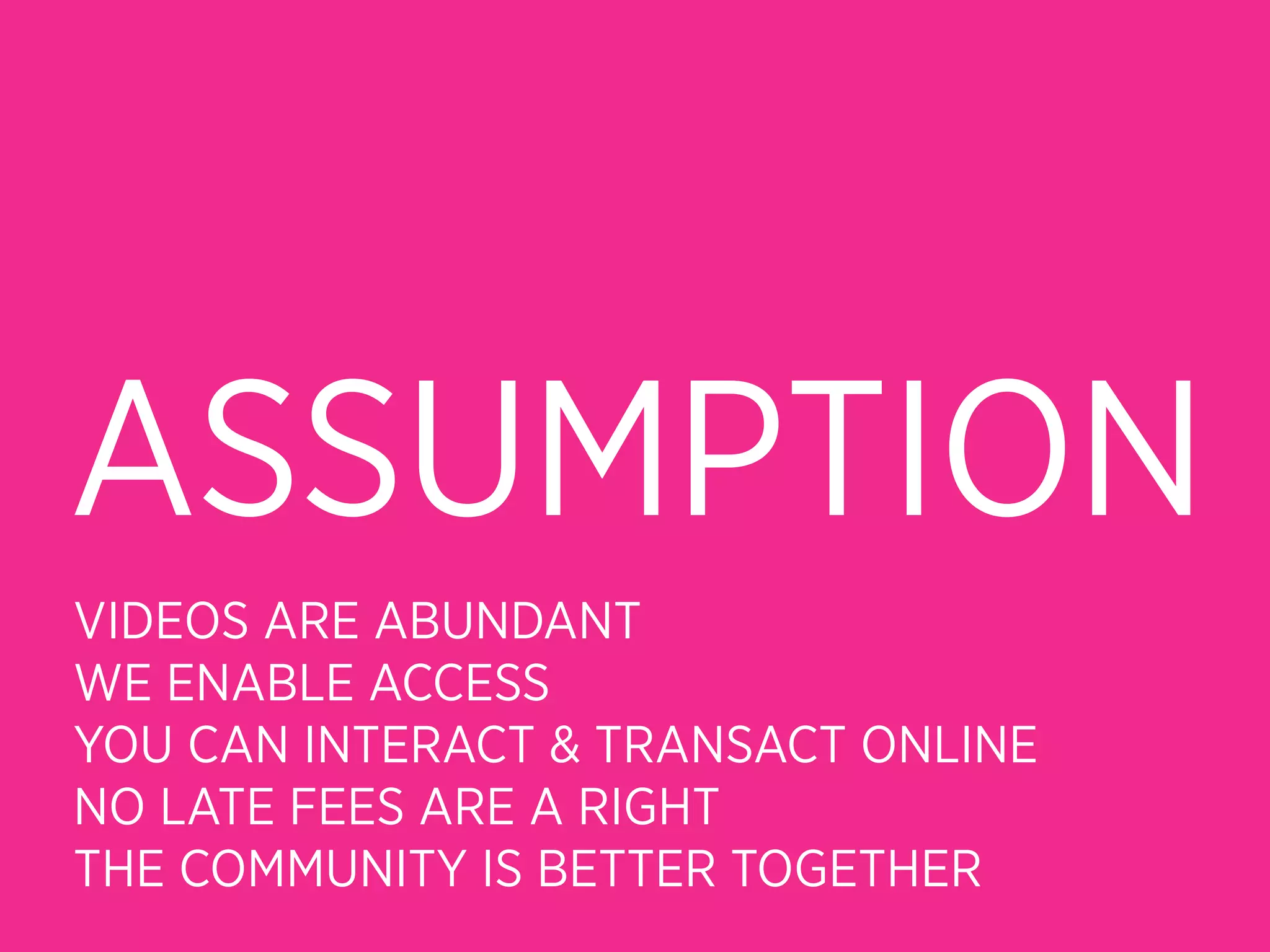 ASSUMPTION
VIDEOS ARE ABUNDANT
WE ENABLE ACCESS
YOU CAN INTERACT & TRANSACT ONLINE
NO LATE FEES ARE A RIGHT
THE COMMUNITY IS BETTER TOGETHER
 