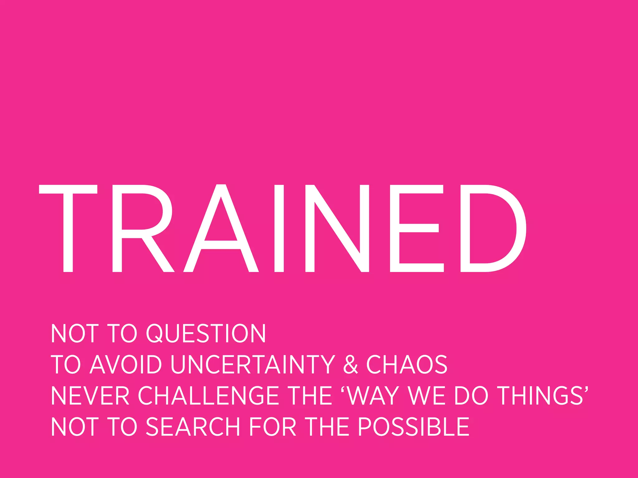 TRAINED
NOT TO QUESTION
TO AVOID UNCERTAINTY & CHAOS
NEVER CHALLENGE THE ‘WAY WE DO THINGS’
NOT TO SEARCH FOR THE POSSIBLE
 